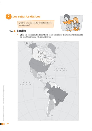 7 Los señoríos étnicos
                                                            ¿Podría una sociedad avanzada subsistir
                                                            sin comercio?


                                                           Localiza
                                                             Ubica las posibles rutas de contacto de las sociedades de Andinoamérica Ecuato-
                                                             rial con Mesoamérica y la actual Bolivia:

                                                                              Mar de
                                                                              Bering                           OCÉANO GLACIAL
                                                                                                                   ÁRTICO

                                                                                                   Mar de
                                                                                                  Beaufort


                                                                                       Golfo de
                                                                                        Alaska




                                                                                                                  Bahía
                                                                                                                   de            Mar de
                                                                                                                 Hudson         Labrador




                                                                                                                                       O C É A N O

                                                                                                                                  A T L Á N T I C O


                                                                                                    Golfo de
                                                                                                     México




                                                                  O   C   É   A N O

                                                              P   A   C   Í   F   I     C    O
DISTRIBUCIÓN GRATUITA - PROHIBIDA SU REPRODUCCIÓN




                                                    20
 