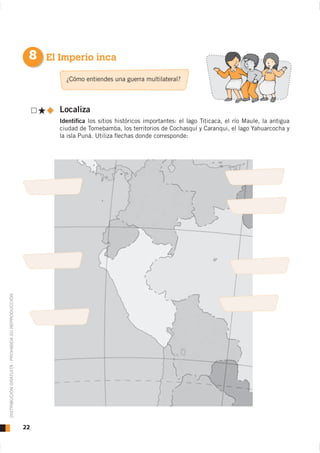 8 El Imperio inca
                                                            ¿Cómo entiendes una guerra multilateral?



                                                          Localiza
                                                          Identiﬁca los sitios históricos importantes: el lago Titicaca, el río Maule, la antigua
                                                          ciudad de Tomebamba, los territorios de Cochasquí y Caranqui, el lago Yahuarcocha y
                                                          la isla Puná. Utiliza ﬂechas donde corresponde:
DISTRIBUCIÓN GRATUITA - PROHIBIDA SU REPRODUCCIÓN




                                                    22
 