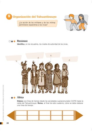 9 Organización del Tahuantinsuyo
                                                             ¿La acción de los militares y de los mitmaj
                                                             permitieron expandirse a los incas?




                                                           Reconoce
                                                           Identiﬁca, en los recuadros, los niveles de autoridad de los incas:
DISTRIBUCIÓN GRATUITA - PROHIBIDA SU REPRODUCCIÓN




                                                           Ubica
                                                           Elabora una línea de tiempo desde las sociedades supracomunales (1470) hasta la
                                                           caída del Tahuantinsuyo. Revisa, al ﬁnal de este cuaderno, cómo se debe elaborar
                                                           una línea de tiempo.




                                                    24
 