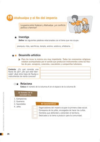 10 Atahualpa y el fin del imperio
                                                                    La guerra entre Huáscar y Atahualpa: ¿un conﬂicto
                                                                    político o familiar?



                                                                  Investiga
                                                                  Deﬁne las siguientes palabras relacionadas con el tema que nos ocupa:

                                                                jerarquía, ritos, sacriﬁcios, templo, andino, solsticio, orfebrería.



                                                                  Desarrollo artístico




                                                     Contesta: ¿En qué consiste una
                                                     ﬂauta de pan? ¿De qué está fabri-
                                                     cada? ¿Qué otros tipos de ﬂautas e
                                                     instrumentos de viento conoces?


                                                                    Relaciona
                                                                    Coloca el número de la columna A en el espacio de la columna B:


                                                                 A) Estratos de la
DISTRIBUCIÓN GRATUITA - PROHIBIDA SU REPRODUCCIÓN




                                                                  sociedad inca

                                                           1.   Campesinos
                                                           2.   Guerreros
                                                           3.   Sacerdotes                    B) Características
                                                           4.   Jefes
                                                                                           Organizadores del imperio ocupan la primera clase social.
                                                                                           Consejeros de los jefes, encargados de hacer los cultos.
                                                                                           Hombres que deﬁenden y extienden el territorio.
                                                                                           Dedicados a la tierra a producir para la comunidad.




                                                    26
 