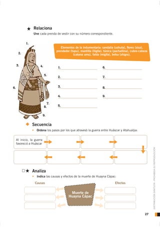 Relaciona
                  Une cada prenda de vestir con su número correspondiente.


            1.
                                         Elementos de la indumentaria: sandalia (ushuta), ﬂores (sisa),
                                      prendedor (tupu), mantilla (lliglla), túnica (pachallina), cubre-cabeza
      2.                                          (catana uma), falda (miglla), bolsa (shigra).


     3.                4.              1.                                 6.

                             5.
                                       2.                                 7.


6.                                     3.                                 8.

                                       4.                                 9.

                                 7.
                            8.         5.


                            9.


                 Secuencia
                    Ordena los pasos por los que atravesó la guerra entre Huáscar y Atahualpa:


     Al inicio, la guerra
     favoreció a Huáscar


                                                                                                                DISTRIBUCIÓN GRATUITA - PROHIBIDA SU REPRODUCCIÓN




                 Analiza
                    Indica las causas y efectos de la muerte de Huayna Cápac:




                                                Muerte de
                                               Huayna Cápac



                                                                                                           27
 