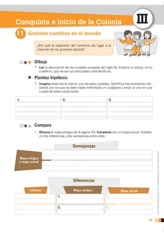 Conquista e inicio de la Colonia                                                       III
11 Grandes cambios en el mundo
             ¿Por qué la expansión del comercio dio lugar a la
             creación de los primeros bancos?


           Dibuja
                 Lee la descripción de las ciudades europeas del siglo XV. Elabora un dibujo, en tu
                 cuaderno, que recoja sus principales características.

           Plantea hipótesis
                 Imagina cómo era la vida en una de estas ciudades. Identiﬁca tres problemas coti-
                 dianos con los que se debe haber enfrentado un ciudadano común al vivir en una
                 ciudad de estas condiciones:

1.                                 2.                              3.




           Compara
                 Observa el mapa antiguo de la página 39. Compáralo con un mapa actual. Estable-
                 ce dos diferencias y dos semejanzas entre ellos:




 Mapa antiguo                                                                                         DISTRIBUCIÓN GRATUITA - PROHIBIDA SU REPRODUCCIÓN
 y mapa actual




       Criterios                         Mapa antiguo                       Mapa actual
                              1.                                 1.


                              2.                                 2.



                                                                                                29
 