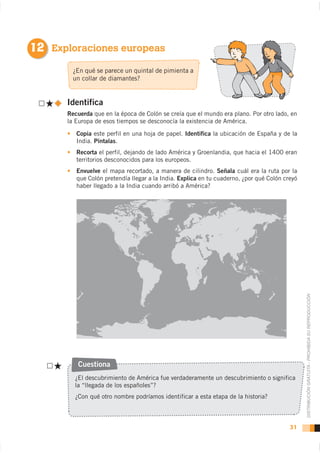 12 Exploraciones europeas
        ¿En qué se parece un quintal de pimienta a
        un collar de diamantes?


      Identifica
      Recuerda que en la época de Colón se creía que el mundo era plano. Por otro lado, en
      la Europa de esos tiempos se desconocía la existencia de América.

         Copia este perfil en una hoja de papel. Identifica la ubicación de España y de la
         India. Píntalas.
         Recorta
         territorios desconocidos para los europeos.
         Envuelve el mapa recortado, a manera de cilindro. Señala cuál era la ruta por la
         que Colón pretendía llegar a la India. Explica en tu cuaderno, ¿por qué Colón creyó
         haber llegado a la India cuando arribó a América?




                                                                                               DISTRIBUCIÓN GRATUITA - PROHIBIDA SU REPRODUCCIÓN




         Cuestiona
        ¿El descubrimiento de América fue verdaderamente un descubrimiento o significa
        la “llegada de los españoles”?
        ¿Con qué otro nombre podríamos identificar a esta etapa de la historia?



                                                                                         31
 