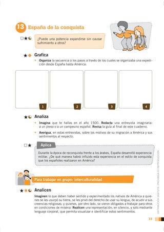 13 España de la conquista
        ¿Puede una potencia expandirse sin causar
        sufrimiento a otros?


      Grafica
         Organiza la secuencia o los pasos a través de los cuales se organizaba una expedi-
         ción desde España hasta América:




           1                         2                         3                         4


      Analiza
         Imagina                                    Redacta una entrevista imaginaria:
         a un preso o a un campesino español. Revisa la guía al final de este cuaderno.
         Averigua, en estas entrevistas, sobre los motivos de su migración a América y sus
         sentimientos al respecto.

          Aplica


                                                                                                  DISTRIBUCIÓN GRATUITA - PROHIBIDA SU REPRODUCCIÓN
        Durante la época de reconquista frente a los árabes, España desarrolló experiencia
        militar. ¿De qué manera habrá influido esta experiencia en el estilo de conquista
        que los españoles realizaron en América?




                       grupo
      Para trabajar en grupo: interculturalidad

      Analicen
      Imaginen lo que deben haber sentido y experimentado los nativos de América a quie-
      nes se les usurpó su tierra, se les privó del derecho de usar su lengua, de acudir a sus
      creencias religiosas; y quienes, por otro lado, se vieron obligados a trabajar para otros
      en condiciones de miseria. Realicen una representación, en silencio, y solo mediante
      lenguaje corporal, que permita visualizar e identificar estos sentimientos.

                                                                                             33
 