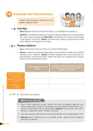 14 Conquista del Tahuantinsuyo
                                                                   ¿Tiene el ser humano el derecho de con-
                                                                   quistar a alguien más?


                                                                 Investiga
                                                                    Busca detalles sobre la vida de Rumiñahui y su estrategia de resistencia.
                                                                    Contesta: ¿Contaba Rumiñahui con la posibilidad de dialogar con los conquistado-
                                                                    res?, ¿era justa su resistencia? Desarrolla una reflexión en tu diario personal sobre
                                                                    lo que implica “resistirse”. Revisa, al final de este cuaderno, la guía que te indica
                                                                    cómo redactar una reflexión en tu diario.

                                                                 Plantea hipótesis
                                                                    Lee la información sobre la prisión y la muerte de Atahualpa.
                                                                    Asume el papel de la esposa de Atahualpa, Cuxirimay Ocllo. A partir de los hechos
                                                                    relatados, en tu cuaderno, redacta un diario imaginario de lo que pudo haber ex-
                                                                    perimentado y sentido esta señora, desde días antes de la captura de su esposo,
                                                                    hasta que fue condenado a muerte.


                                                                                                             Su opinión sobre los españoles, a partir
                                                                             Sus preocupaciones como
                                                                                                             de la manera como pudo ella percibir la
                                                                                      esposa
                                                                                                                     realidad de los hechos

                                                     Antes del encuentro
                                                        de Cajamarca
                                                     Mientras se juntaba
                                                         el rescate
                                                         Al momento de
DISTRIBUCIÓN GRATUITA - PROHIBIDA SU REPRODUCCIÓN




                                                            su muerte



                                                                    Aprendamos del pasado


                                                                     Aplica en la vida real

                                                                     defensa organizada, debido a las alianzas que los españoles establecieron con
                                                                     caciques descontentos de las autoridades. Establece una relación entre estos
                                                                     hechos y el siguiente refrán: “Divide y vencerás”.


                                                                     Relaciona estas reflexiones con la realidad actual. ¿Qué lecciones podemos
                                                                     aprender del pasado?

                                                    34
 