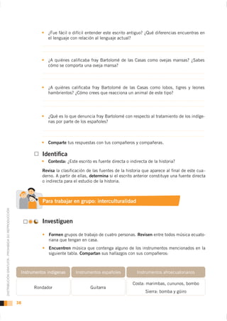 ¿Fue fácil o difícil entender este escrito antiguo? ¿Qué diferencias encuentras en
                                                                  el lenguaje con relación al lenguaje actual?




                                                                  ¿A quiénes caliﬁcaba fray Bartolomé de las Casas como ovejas mansas? ¿Sabes
                                                                  cómo se comporta una oveja mansa?




                                                                  ¿A quiénes caliﬁcaba fray Bartolomé de las Casas como lobos, tigres y leones
                                                                  hambrientos? ¿Cómo crees que reacciona un animal de este tipo?




                                                                  ¿Qué es lo que denuncia fray Bartolomé con respecto al tratamiento de los indíge-
                                                                  nas por parte de los españoles?



                                                                  Comparte tus respuestas con tus compañeros y compañeras.

                                                               Identiﬁca
                                                                  Contesta: ¿Este escrito es fuente directa o indirecta de la historia?

                                                               Revisa la clasiﬁcación de las fuentes de la historia que aparece al ﬁnal de este cua -
                                                               derno. A partir de ellas, determina si el escrito anterior constituye una fuente directa
                                                               o indirecta para el estudio de la historia.



                                                               Para trabajar en grupo: interculturalidad
DISTRIBUCIÓN GRATUITA - PROHIBIDA SU REPRODUCCIÓN




                                                               Investiguen

                                                                  Formen grupos de trabajo de cuatro personas. Revisen entre todos música ecuato-
                                                                  riana que tengan en casa.
                                                                  Encuentren música que contenga alguno de los instrumentos mencionados en la
                                                                  siguiente tabla. Compartan sus hallazgos con sus compañeros:



                                                     Instrumentos indígenas     Instrumentos españoles            Instrumentos afroecuatorianos

                                                                                                               Costa: marimbas, cununos, bombo
                                                           Rondador                     Guitarra
                                                                                                                      Sierra: bomba y güiro

                                                    38
 