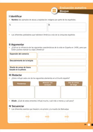 Evaluación sumativa
                                                         III      Bloque
I Identificar
     Nombra dos ejemplos de abuso y explotación indígena por parte de los españoles:

1.                                                  2.




     Los diferentes pobladores que habitaron América a raíz de la conquista española:




II Argumentar
     Colón pudiera realizar su viaje a América?

 Expansión del comercio


 Descubrimiento de la brújula


Diseño de armas de hierro
basado en la pólvora


III Redactar
     ¿Cómo influyó cada uno de los siguientes elementos en el triunfo español?

                                             Alianzas con                    Uso de armas
            Pandemias
                                               caciques                        de fuego


                                                                                                 DISTRIBUCIÓN GRATUITA - PROHIBIDA SU REPRODUCCIÓN




     Añade: ¿Cuál de estos elmentos influyó mucho, cuál más o menos y cuál poco?

IV Secuenciar
     Los diferentes eventos que llevaron a la prisión y la muerte de Atahualpa:




                                                                                            39
 