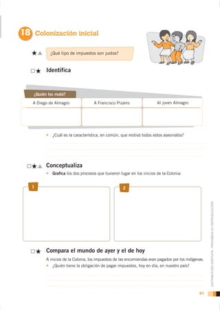 18 Colonización inicial

            ¿Qué tipo de impuestos son justos?


          Identifica



    ¿Quién los mató?

   A Diego de Almagro               A Francisco Pizarro                 Al joven Almagro




             ¿Cuál es la característica, en común, que motivó todos estos asesinatos?




          Conceptualiza
             Grafica los dos procesos que tuvieron lugar en los inicios de la Colonia:


   1                                                 2




                                                                                                      DISTRIBUCIÓN GRATUITA - PROHIBIDA SU REPRODUCCIÓN




          Compara el mundo de ayer y el de hoy
          A inicios de la Colonia, los impuestos de las encomiendas eran pagados por los indígenas.
              ¿Quién tiene la obligación de pagar impuestos, hoy en día, en nuestro país?




                                                                                                41
 