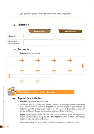 ¿En qué crees que se debería gastar el dinero de los impuestos?




                                                                 Diferencia

                                                                                      Encomendero                             Encomendado

                                                     ¿Qué era?

                                                     ¿Qué papel                                                      2.
                                                     desempeñaba?


                                                                 Secuencia
                                                                    Establece una secuencia:
DISTRIBUCIÓN GRATUITA - PROHIBIDA SU REPRODUCCIÓN




                                                                 Para trabajar en grupo: interculturalidad

                                                                 Argumenten y planteen
                                                                    Planteen un juicio a Manuel Barros.
                                                                    Si bien el autor no lo menciona, Moreno Bellido fue asesinado por representantes
                                                                    de la Real Audiencia. Vamos a imaginar que tenemos la posibilidad de sacar de
                                                                    la tumba e invitar a los protagonistas de los hechos, para desarrollar un juicio en
                                                                    contra de Manuel Barros, que mandó a asesinar a Moreno Bellido.
                                                                    Elijan, entre ustedes, quién hace de juez, quién de fiscal y quién de abogado de-
                                                                    fensor. Los estudiantes escogidos para desempeñar el papel de fiscal y de abogado
                                                                    deberán, a su vez, nombrar testigos.
                                                                    Quien desempeñe el papel de juez, emitirá su veredicto al finalizar el juicio.

                                                    42
 