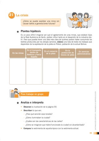 21 La crisis
             ¿Cómo se puede explotar una mina sin
             causar daños a generaciones futuras?


          Plantea hipótesis
          Es un poco difícil imaginar por qué el agotamiento de unas minas, que estaban lejos
          de la Real Audiencia de Quito, podían influir tanto en el desarrollo de la industria tex-
          til. Para que puedas tener una idea más clara de quiénes podían haber consumido los
          textiles producidos por los obrajes serranos, elabora una lista de todos los trabajos que
          dependían de la explotación de la plata en Potosí, población de la actual Bolivia.


                 En el transporte                                En la
                                       En el comercio                            En servicios
  En las minas      dentro de                               producción de
                                         de la plata                            administrativos
                 América y hacia                            bienes de plata
                     España




                                                                                                      DISTRIBUCIÓN GRATUITA - PROHIBIDA SU REPRODUCCIÓN
          Para trabajar en grupo


          Analiza e interpreta
             Observen la ilustración de la página 59.
             Describan lo que ven.
             - ¿Para qué servirán esos toneles?
             - ¿Cómo iluminaban la ciudad?
             - ¿Cuáles son las características de las calles?
             - ¿Cómo se imaginan que habrá funcionado la ciudad sin alcantarillado?
             Compara la vestimenta de aquella época con la vestimenta actual.

                                                                                                45
 