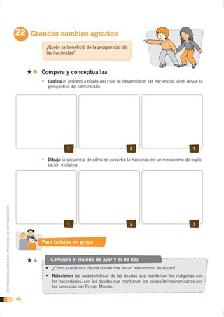 22 Grandes cambios agrarios
                                                            ¿Quién se benefició de la prosperidad de
                                                            las haciendas?



                                                          Compara y conceptualiza
                                                             Grafica el proceso a través del cual se desarrollaron las haciendas, visto desde la
                                                             perspectiva del latifundista:




                                                                       1                                2                                 3

                                                             Dibuja la secuencia de cómo se convirtió la hacienda en un mecanismo de explo-
                                                             tación indígena:
DISTRIBUCIÓN GRATUITA - PROHIBIDA SU REPRODUCCIÓN




                                                                       1                                2                                 3



                                                           Para trabajar en grupo


                                                              Compara el mundo de ayer y el de hoy


                                                               Relacionen las características de las deudas que mantenían los indígenas con
                                                               los hacendados, con las deudas que mantienen los países latinoamericanos con
                                                               las potencias del Primer Mundo.

                                                    46
 