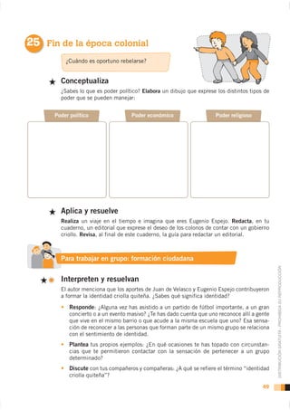 25 Fin de la época colonial
          ¿Cuándo es oportuno rebelarse?


        Conceptualiza
        ¿Sabes lo que es poder político? Elabora un dibujo que exprese los distintos tipos de
        poder que se pueden manejar:


      Poder político                 Poder económico                    Poder religioso




        Aplica y resuelve
        Realiza un viaje en el tiempo e imagina que eres Eugenio Espejo. Redacta, en tu
        cuaderno, un editorial que exprese el deseo de los colonos de contar con un gobierno
        criollo. Revisa, al final de este cuaderno, la guía para redactar un editorial.



        Para trabajar en grupo: formación ciudadana


        Interpreten y resuelvan                                                                 DISTRIBUCIÓN GRATUITA - PROHIBIDA SU REPRODUCCIÓN



        a formar la identidad criolla quiteña. ¿Sabes qué significa identidad?

            Responde: ¿Alguna vez has asistido a un partido de fútbol importante, a un gran
            concierto o a un evento masivo? ¿Te has dado cuenta que uno reconoce allí a gente
            que vive en el mismo barrio o que acude a la misma escuela que uno? Esa sensa-
            ción de reconocer a las personas que forman parte de un mismo grupo se relaciona
            con el sentimiento de identidad.
            Plantea tus propios ejemplos: ¿En qué ocasiones te has topado con circunstan-
            cias que te permitieron contactar con la sensación de pertenecer a un grupo
            determinado?
            Discute con tus compañeros y compañeras: ¿A qué se refiere el término “identidad
            criolla quiteña”?

                                                                                          49
 