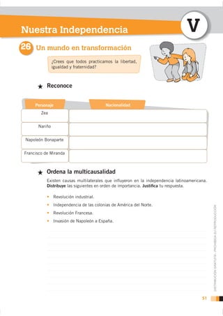 Nuestra Independencia                                                           V
26 Un mundo en transformación
                ¿Crees que todos practicamos la libertad,
                igualdad y fraternidad?



           Reconoce


     Personaje                            Nacionalidad
        Zea


       Nariño


 Napoleón Bonaparte


Francisco de Miranda



           Ordena la multicausalidad
           Existen causas multilaterales que inﬂuyeron en la independencia latinoamericana.
           Distribuye las siguientes en orden de importancia. Justiﬁca tu respuesta.

                Revolución industrial.
                Independencia de las colonias de América del Norte.

                                                                                              DISTRIBUCIÓN GRATUITA - PROHIBIDA SU REPRODUCCIÓN
                Revolución Francesa.
                Invasión de Napoleón a España.




                                                                                        51
 