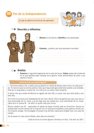 30 Fin de la Independencia
                                                                  ¿A qué se debió el triunfo de los patriotas?



                                                                 Describe y reflexiona


                                                                                            Observa la caricatura e identifica a los personajes.




                                                                                            Contesta: ¿cuándo y por qué estuvieron reunidos?




                                                                 Analiza
                                                                    Examina el siguiente fragmento de la carta de Sucre. Extrae partes del contenido
                                                                    en la que expresa estar cansado de la guerra, tener sentimientos de amor y sus
                                                                    planes a futuro.

                                                                   “Carta de Sucre al coronel Aguirre”
                                                     “...He dicho antes a Ud. y repito que yo abrevio mi salida de Bolivia para irme a la vida priva-
DISTRIBUCIÓN GRATUITA - PROHIBIDA SU REPRODUCCIÓN




                                                     da. Yo concluí para la carrera pública. Solo que haya enemigos exteriores volveré a ser soldado.
                                                     Esta es mi respuesta a cuanto Ud. me indica en su carta a este respecto.


                                                     este año.
                                                     Ya la mía no es ansia sino desesperación de irme a Quito. Dicen las gentes por aquí que soy un
                                                     loco enamorado de mi novia; y yo les digo que soy casado ya y muy enamorado de mi mujer.
                                                     ¿Qué dice mi buena M... de esto? la quiero más que nunca.
                                                     Mucho celebro que M... aplaudiere mi deseo de pasar muchos días en Chisinche. Pienso en
                                                     verdad estar mucho tiempo de mi vida allí con mi querida compañera y otra parte en Chillo con
                                                     mis buenos amigos. He encargado a Europa muy bonitas cosas para arreglar bien una casa de
                                                     campo.
                                                     He de pasar mi vida como filósofo: esta idea me encanta.”
                                                                              Carta de Sucre al coronel Aguirre


                                                    56
 