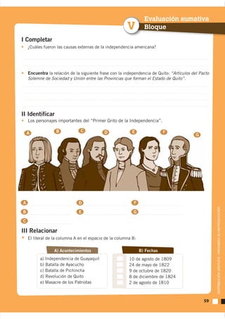 Evaluación sumativa
                                                        V         Bloque
I Completar
    ¿Cuáles fueron las causas externas de la independencia americana?




    Encuentra la relación de la siguiente frase con la independencia de Quito: “Artículos del Pacto
    Solemne de Sociedad y Unión entre las Provincias que forman el Estado de Quito”.




II Identificar
    Los personajes importantes del “Primer Grito de la Independencia”.

                  B            C            D              E                F
    A                                                                                       G




A                             D                            F


                                                                                                      DISTRIBUCIÓN GRATUITA - PROHIBIDA SU REPRODUCCIÓN
B                             E                            G

C

III Relacionar
    El literal de la columna A en el espacio de la columna B:

                 A) Acontecimientos                             B) Fechas
          a) Independencia de Guayaquil
          b) Batalla de Ayacucho
          c) Batalla de Pichincha
          d) Revolución de Quito
          e) Masacre de los Patriotas



                                                                                                59
 