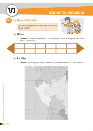 VI                                           Etapa Colombiana
                                                    32 La Gran Colombia
                                                           ¿Es posible concretar el sueño de Bolívar en la
                                                           época actual?


                                                          Ubica
                                                            Elabora una línea de tiempo de la Gran Colombia, desde el Congreso de Cúcuta
                                                            hasta su disolución:




                                                          Localiza
                                                            Identifica en el siguiente mapa los territorios correspondientes a la Gran Colombia:
DISTRIBUCIÓN GRATUITA - PROHIBIDA SU REPRODUCCIÓN




                                                    60
 