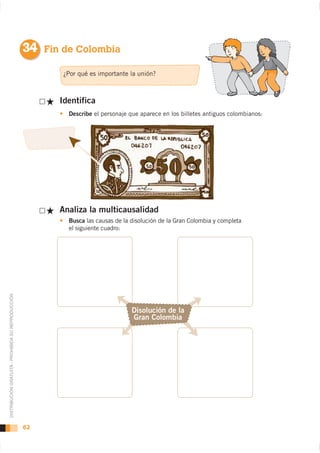 34 Fin de Colombia

                                                           ¿Por qué es importante la unión?



                                                          Identifica
                                                            Describe el personaje que aparece en los billetes antiguos colombianos:




                                                          Analiza la multicausalidad
                                                            Busca las causas de la disolución de la Gran Colombia y completa
                                                            el siguiente cuadro:
DISTRIBUCIÓN GRATUITA - PROHIBIDA SU REPRODUCCIÓN




                                                                                   Disolución de la
                                                                                   Gran Colombia




                                                    62
 