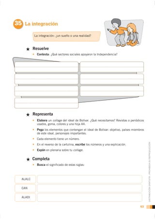 35 La integración

          La integración: ¿un sueño o una realidad?



          Resuelve
            Contesta: ¿Qué sectores sociales apoyaron la Independencia?




          Representa
            Elabora un collage del ideal de Bolívar. ¿Qué necesitamos? Revistas o periódicos

            Pega los elementos que contengan el ideal de Bolívar: objetivo, países miembros
            de este ideal, personajes importantes.
            Cada elemento tiene un número.


                                                                                               DISTRIBUCIÓN GRATUITA - PROHIBIDA SU REPRODUCCIÓN
            En el reverso de la cartulina, escribe los números y una explicación.
            Expón en plenaria sobre tu collage.

          Completa
            Busca el significado de estas siglas:



  ALALC


  CAN


  ALADI


                                                                                         63
 