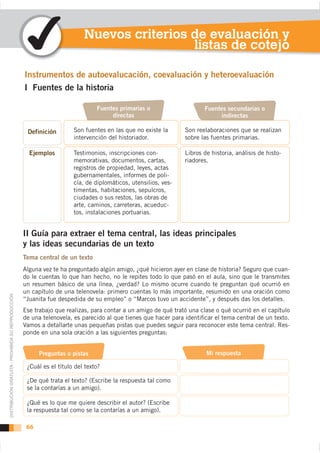 Nuevos criterios de evaluación y
                                                                                            listas de cotejo


                                                    I Fuentes de la historia

                                                                                Fuentes primarias o                     Fuentes secundarias o
                                                                                     directas                                indirectas

                                                                       Son fuentes en las que no existe la      Son reelaboraciones que se realizan
                                                                       intervención del historiador.            sobre las fuentes primarias.

                                                                       Testimonios, inscripciones con-          Libros de historia, análisis de histo-
                                                                       memorativas, documentos, cartas,         riadores.
                                                                       registros de propiedad, leyes, actas
                                                                       gubernamentales, informes de poli-
                                                                       cía, de diplomáticos, utensilios, ves-
                                                                       timentas, habitaciones, sepulcros,
                                                                       ciudades o sus restos, las obras de
                                                                       arte, caminos, carreteras, acueduc-
                                                                       tos, instalaciones portuarias.


                                                    II Guía para extraer el tema central, las ideas principales
                                                    y las ideas secundarias de un texto

                                                    Alguna vez te ha preguntado algún amigo, ¿qué hicieron ayer en clase de historia? Seguro que cuan-
                                                    do le cuentas lo que han hecho, no le repites todo lo que pasó en el aula, sino que le transmites
                                                    un resumen básico de una línea, ¿verdad? Lo mismo ocurre cuando te preguntan qué ocurrió en
                                                    un capítulo de una telenovela: primero cuentas lo más importante, resumido en una oración como
DISTRIBUCIÓN GRATUITA - PROHIBIDA SU REPRODUCCIÓN




                                                    “Juanita fue despedida de su empleo” o “Marcos tuvo un accidente”, y después das los detalles.
                                                    Ese trabajo que realizas, para contar a un amigo de qué trató una clase o qué ocurrió en el capítulo
                                                    de una telenovela, es parecido al que tienes que hacer para identiﬁcar el tema central de un texto.
                                                    Vamos a detallarte unas pequeñas pistas que puedes seguir para reconocer este tema central. Res-
                                                    ponde en una sola oración a las siguientes preguntas:


                                                          Preguntas o pistas                                            Mi respuesta

                                                     ¿Cuál es el título del texto?

                                                     ¿De qué trata el texto? (Escribe la respuesta tal como
                                                     se la contarías a un amigo).

                                                     ¿Qué es lo que me quiere describir el autor? (Escribe
                                                     la respuesta tal como se la contarías a un amigo).

                                                     66
 