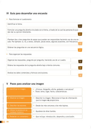 IV Guía para desarrollar una encuesta

                                                         Para formular el cuestionario:

                                                     Identificar el tema.
                                                                                                                                                     1

                                                     Formular una pregunta abierta vinculada con el tema, a través de la cual las personas te pue-
                                                     dan dar su opinion libremente.
                                                                                                                                                     2


                                                     Plantear dos o tres preguntas de apoyo que puedan ser respondidas haciendo uso de una es-
                                                     cala. Por ejemplo: sí, no, a veces, siempre, pocas veces, algunas ocasiones, con frecuencia.
                                                                                                                                                     3

                                                     Ordenar las preguntas en una secuencia lógica.
                                                                                                                                                     4

                                                         Para organizar las respuestas:


                                                     Organiza las respuestas, pregunta por pregunta, haciendo uso de un cuadro.
                                                                                                                                                     1

                                                     Ordena las respuestas de la pregunta abierta bajo criterios comunes.
                                                                                                                                                     2

                                                     Analiza los datos contenidos y formula conclusiones.
                                                                                                                                                     3



                                                    V Pasos para analizar una imagen
DISTRIBUCIÓN GRATUITA - PROHIBIDA SU REPRODUCCIÓN




                                                                                          ¿Pintura, fotografía, afiche, grabado o caricatura?
                                                                                          Autor, tema, lugar, fecha, características.


                                                     2. Observar la imagen                Describir la imagen. Mencionar el tipo de información
                                                                                          que la imagen no proporciona.


                                                     3. Descifrar las escenas             Desde las más cercanas a las más lejanas.


                                                                                          Ayudarse de otras fuentes.
                                                          contexto histórico

                                                     5. Redactar un comentario            Que incluya: introducción, desarrollo y conclusión.

                                                    68
 