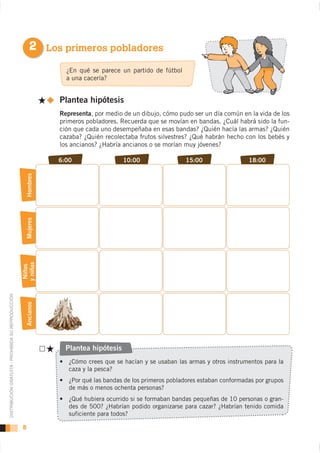 2 Los primeros pobladores
                                                                     ¿En qué se parece un partido de fútbol
                                                                     a una cacería?


                                                                   Plantea hipótesis
                                                                   Representa, por medio de un dibujo, cómo pudo ser un día común en la vida de los
                                                                   primeros pobladores. Recuerda que se movían en bandas. ¿Cuál habrá sido la fun-
                                                                   ción que cada uno desempeñaba en esas bandas? ¿Quién hacía las armas? ¿Quién
                                                                   cazaba? ¿Quién recolectaba frutos silvestres? ¿Qué habrán hecho con los bebés y
                                                                   los ancianos? ¿Habría ancianos o se morían muy jóvenes?

                                                                   6:00                   10:00               15:00                 18:00
                                                        Hombres
                                                        Mujeres
                                                    y niñas
                                                     Niños
DISTRIBUCIÓN GRATUITA - PROHIBIDA SU REPRODUCCIÓN



                                                        Ancianos




                                                                     Plantea hipótesis
                                                                                  Reflexiona:

                                                                      caza y la pesca?


                                                                      de más o menos ochenta personas?
                                                                                                                                                -

                                                                      suficiente para todos?

                                                    8
 