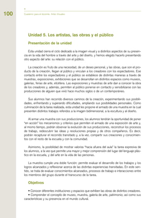 100 Cuaderno para el docente. Artes Visuales
Unidad 5. Los artistas, las obras y el público
Presentación de la unidad
Esta unidad cierra el ciclo dedicado a la imagen visual y a distintos aspectos de su presen-
cia en la vida del hombre a través del arte y del diseño, y hemos elegido hacerlo presentando
otro aspecto del arte: su relación con el público.
La creación es fruto de una necesidad, de un deseo personal, y las obras, que son el pro-
ducto de la creación, llegan al público y vinculan a los creadores con los espectadores. Ese
contacto entre los espectadores y el público se establece de distintas maneras a través de
muestras, exposiciones, exhibiciones que se desarrollan en distintos espacios como museos,
galerías, ferias de arte, etcétera. Las exposiciones y muestras de arte dan a conocer la obra
de los creadores y, además, permiten al público ponerse en contacto y sensibilizarse con las
producciones de alguien que vivió hace muchos siglos o de un contemporáneo.
Sus alumnos han recorrido diversos caminos de la creación, experimentando sus posibili-
dades, enfrentando y superando dificultades, ampliando sus posibilidades personales. Como
culminación de la tarea realizada, esta unidad les propone el armado de una muestra en la cual
presenten distintos trabajos referidos a la imagen bidimensional, a la escultura y al diseño.
Al armar una muestra con sus producciones, los alumnos tendrán la oportunidad de poner
“en acción” los mecanismos y criterios que permiten el armado de una exposición de arte y,
al mismo tiempo, podrán observar la evolución de sus producciones, reconstruir los procesos
de trabajo, redescubrir las ideas y resoluciones propias y de otros compañeros. Es decir,
podrán recapturar el recorrido transitado y, a la vez, compartir sus creaciones y conocimien-
tos con el resto de la escuela y con la comunidad.
Asimismo, la posibilidad de mostrar valoriza “hacia afuera del aula” la tarea expresiva de
los alumnos, a la vez que permite una mayor y mejor comprensión del lugar del lenguaje plás-
tico en la escuela, y del arte en la vida de las personas.
La muestra cumple una doble función: permite evaluar el desarrollo de los trabajos y los
logros alcanzados y reflexionar acerca de las distintas experiencias transitadas. En este sen-
tido, se trata de evaluar conocimientos alcanzados, procesos de trabajo e interacciones entre
los miembros del grupo durante el transcurso de la tarea.
Objetivos
• Conocer diferentes instituciones y espacios que exhiben las obras de distintos creadores.
• Comprender el concepto de museo, muestra, galería de arte, patrimonio; así como sus
características y su presencia en el mundo cultural.
 