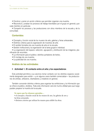 101Las unidades de Artes Visuales
• Construir y poner en acción criterios que permitan organizar una muestra.
• Reconstruir y analizar los procesos de trabajo transitados por el grupo en general y por
cada miembro en particular.
• Compartir los procesos y las producciones con otros miembros de la escuela y de la
comunidad.
Contenidos
• Concepto y función social de los museos de arte, galerías y ferias artesanales.
• Distintos criterios para la organización de muestras de arte.
• El sentido formativo de una muestra de arte en la escuela.
• Gestión institucional y la organización de la tarea grupal e individual.
• La organización del espacio: selección, agrupación y distribución de las imágenes; pla-
nificación de recorridos.
• La información para el público: distintos portadores de textos.
• El montaje de una muestra.
• La publicidad de una muestra.
Análisis de las actividades
▶ Actividad 1. El contacto entre el arte y los espectadores
Esta actividad permitirá a sus alumnos tomar contacto con los distintos espacios social-
mente designados para exhibir —y en algunos casos también comercializar— las produccio-
nes de artistas, artesanos, diseñadores y creadores en general.
También conocerán distintos criterios para organizar las exhibiciones y la información que
se ofrece al público, etcétera. Toda esta información será de mucha utilidad para que luego
puedan preparar la muestra de la escuela.
Se espera que los alumnos aprendan…
• el concepto y función social de los museos de arte, las galerías de arte y
las ferias artesanales.
• distintos criterios que utilizan los museos para exhibir las obras.
 