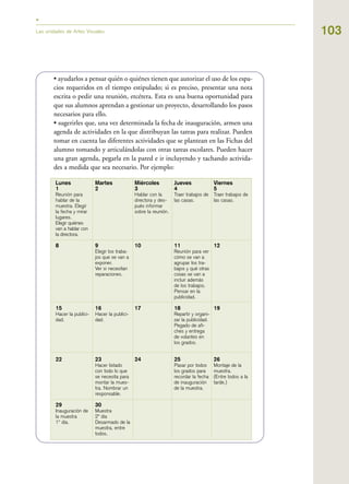 103Las unidades de Artes Visuales
• ayudarlos a pensar quién o quiénes tienen que autorizar el uso de los espa-
cios requeridos en el tiempo estipulado; si es preciso, presentar una nota
escrita o pedir una reunión, etcétera. Esta es una buena oportunidad para
que sus alumnos aprendan a gestionar un proyecto, desarrollando los pasos
necesarios para ello.
• sugerirles que, una vez determinada la fecha de inauguración, armen una
agenda de actividades en la que distribuyan las tareas para realizar. Pueden
tomar en cuenta las diferentes actividades que se plantean en las Fichas del
alumno tomando y articulándolas con otras tareas escolares. Pueden hacer
una gran agenda, pegarla en la pared e ir incluyendo y tachando activida-
des a medida que sea necesario. Por ejemplo:
Lunes
1
Reunión para
hablar de la
muestra. Elegir
la fecha y mirar
lugares.
Elegir quiénes
van a hablar con
la directora.
8
15
Hacer la publici-
dad.
22
29
Inauguración de
la muestra
1º día.
Martes
2
9
Elegir los traba-
jos que se van a
exponer.
Ver si necesitan
reparaciones.
16
Hacer la publici-
dad.
23
Hacer listado
con todo lo que
se necesita para
montar la mues-
tra. Nombrar un
responsable.
30
Muestra
2º día
Desarmado de la
muestra, entre
todos.
Miércoles
3
Hablar con la
directora y des-
pués informar
sobre la reunión.
10
17
24
Jueves
4
Traer trabajos de
las casas.
11
Reunión para ver
cómo se van a
agrupar los tra-
bajos y qué otras
cosas se van a
incluir además
de los trabajos.
Pensar en la
publicidad.
18
Repartir y organi-
zar la publicidad.
Pegado de afi-
ches y entrega
de volantes en
los grados.
25
Pasar por todos
los grados para
recordar la fecha
de inauguración
de la muestra.
Viernes
5
Traer trabajos de
las casas.
12
19
26
Montaje de la
muestra.
(Entre todos a la
tarde.)
 