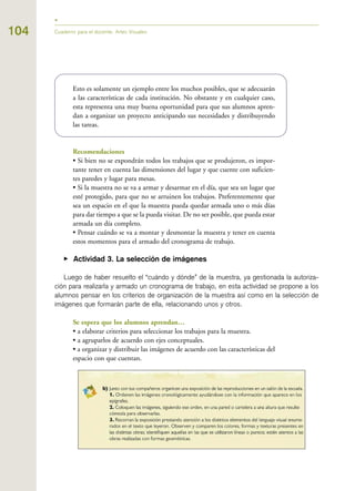 104 Cuaderno para el docente. Artes Visuales
Esto es solamente un ejemplo entre los muchos posibles, que se adecuarán
a las características de cada institución. No obstante y en cualquier caso,
esta representa una muy buena oportunidad para que sus alumnos apren-
dan a organizar un proyecto anticipando sus necesidades y distribuyendo
las tareas.
Recomendaciones
• Si bien no se expondrán todos los trabajos que se produjeron, es impor-
tante tener en cuenta las dimensiones del lugar y que cuente con suficien-
tes paredes y lugar para mesas.
• Si la muestra no se va a armar y desarmar en el día, que sea un lugar que
esté protegido, para que no se arruinen los trabajos. Preferentemente que
sea un espacio en el que la muestra pueda quedar armada uno o más días
para dar tiempo a que se la pueda visitar. De no ser posible, que pueda estar
armada un día completo.
• Pensar cuándo se va a montar y desmontar la muestra y tener en cuenta
estos momentos para el armado del cronograma de trabajo.
▶ Actividad 3. La selección de imágenes
Luego de haber resuelto el “cuándo y dónde” de la muestra, ya gestionada la autoriza-
ción para realizarla y armado un cronograma de trabajo, en esta actividad se propone a los
alumnos pensar en los criterios de organización de la muestra así como en la selección de
imágenes que formarán parte de ella, relacionando unos y otros.
Se espera que los alumnos aprendan…
• a elaborar criterios para seleccionar los trabajos para la muestra.
• a agruparlos de acuerdo con ejes conceptuales.
• a organizar y distribuir las imágenes de acuerdo con las características del
espacio con que cuentan.
 