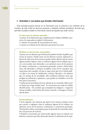 106 Cuaderno para el docente. Artes Visuales
▶ Actividad 4. Los textos que brindan información
Esta actividad propone pensar en la información que se ofrecerá a los visitantes de la
muestra, de este modo los alumnos pensarán y realizarán distintos portadores de texto que
permitan al público ampliar la información acerca de aquello que están viendo.
Se espera que los alumnos aprendan…
• a pensar en la información que complemente los trabajos exhibidos y per-
mita a los espectadores ampliar la información.
• a elaborar el contenido de los portadores de textos.
• a pensar en el diseño de los elementos que porten los textos.
Mediante su intervención, usted podría...
• pensar con sus alumnos qué información podrían brindar al público que
recorra la muestra. Pueden hacer uso de distintos recursos explicativos y,
dentro de cada sector de la muestra, pueden incluir distinto tipo de textos:
algunos pueden explicar cómo se realizaron algunos de los trabajos que se
ven, otros pueden estar destinados a sus opiniones acerca de los procesos
de trabajo, conclusiones o comentarios personales, etcétera. Puede haber
otros más destinados a informar al público acerca de los conceptos más
importantes (por ejemplo: ¿De qué se ocupa y para qué sirve el diseño gráfi-
co? ¿Qué es un sistema de señalización?, etcétera). Recordar a los alumnos
que, en muchas de las actividades, ellos escribieron distintos textos que
recogían sus reflexiones y opiniones, y que pueden ser incluidos o servir de
base para la reescritura.
• señalar que los portadores de texto, además de un contenido, deben tener
un diseño que tenga unidad visual. Es conveniente que todas las cédulas
identificatorias —los cartelitos que acompañan las imágenes— tengan las
mismas medidas, estén hechas del mismo material y contengan el mismo
tipo de datos.
Recomendaciones
• Se ha sugerido a los alumnos que dentro de la muestra incluyan textos
que cuenten o expliquen cómo se realizaron algunos de los trabajos, sus
opiniones acerca de los procesos, conclusiones o comentarios personales.
Usted podría utilizar esta propuesta para el desarrollo de contenidos referi-
dos a los procesos de escritura.
• También es interesante que usted escriba algunos textos en relación con
distintas cuestiones que haya observado durante la realización de las expe-
 