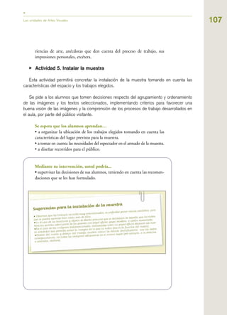 107Las unidades de Artes Visuales
riencias de arte, anécdotas que den cuenta del proceso de trabajo, sus
impresiones personales, etcétera.
▶ Actividad 5. Instalar la muestra
Esta actividad permitirá concretar la instalación de la muestra tomando en cuenta las
características del espacio y los trabajos elegidos.
Se pide a los alumnos que tomen decisiones respecto del agrupamiento y ordenamiento
de las imágenes y los textos seleccionados, implementando criterios para favorecer una
buena visión de las imágenes y la comprensión de los procesos de trabajo desarrollados en
el aula, por parte del público visitante.
Se espera que los alumnos aprendan…
• a organizar la ubicación de los trabajos elegidos tomando en cuenta las
características del lugar previsto para la muestra.
• a tomar en cuenta las necesidades del espectador en el armado de la muestra.
• a diseñar recorridos para el público.
Mediante su intervención, usted podría...
• supervisar las decisiones de sus alumnos, teniendo en cuenta las recomen-
daciones que se les han formulado.
 