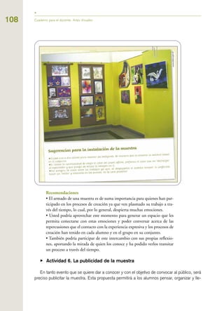 Recomendaciones
• El armado de una muestra es de suma importancia para quienes han par-
ticipado en los procesos de creación ya que ven plasmado su trabajo a tra-
vés del tiempo, lo cual, por lo general, despierta muchas emociones.
• Usted podría aprovechar este momento para generar un espacio que les
permita conectarse con estas emociones y poder conversar acerca de las
repercusiones que el contacto con la experiencia expresiva y los procesos de
creación han tenido en cada alumno y en el grupo en su conjunto.
• También podría participar de este intercambio con sus propias reflexio-
nes, aportando la mirada de quien los conoce y ha podido verlos transitar
un proceso a través del tiempo.
▶ Actividad 6. La publicidad de la muestra
En tanto evento que se quiere dar a conocer y con el objetivo de convocar al público, será
preciso publicitar la muestra. Esta propuesta permitirá a los alumnos pensar, organizar y lle-
Cuaderno para el docente. Artes Visuales108
 