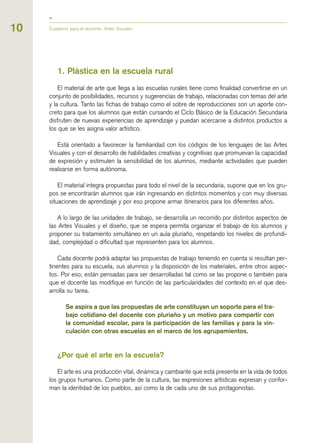 1. Plástica en la escuela rural
El material de arte que llega a las escuelas rurales tiene como finalidad convertirse en un
conjunto de posibilidades, recursos y sugerencias de trabajo, relacionadas con temas del arte
y la cultura. Tanto las fichas de trabajo como el sobre de reproducciones son un aporte con-
creto para que los alumnos que están cursando el Ciclo Básico de la Educación Secundaria
disfruten de nuevas experiencias de aprendizaje y puedan acercarse a distintos productos a
los que se les asigna valor artístico.
Está orientado a favorecer la familiaridad con los códigos de los lenguajes de las Artes
Visuales y con el desarrollo de habilidades creativas y cognitivas que promuevan la capacidad
de expresión y estimulen la sensibilidad de los alumnos, mediante actividades que pueden
realizarse en forma autónoma.
El material integra propuestas para todo el nivel de la secundaria, supone que en los gru-
pos se encontrarán alumnos que irán ingresando en distintos momentos y con muy diversas
situaciones de aprendizaje y por eso propone armar itinerarios para los diferentes años.
A lo largo de las unidades de trabajo, se desarrolla un recorrido por distintos aspectos de
las Artes Visuales y el diseño, que se espera permita organizar el trabajo de los alumnos y
proponer su tratamiento simultáneo en un aula pluriaño, respetando los niveles de profundi-
dad, complejidad o dificultad que representen para los alumnos.
Cada docente podrá adaptar las propuestas de trabajo teniendo en cuenta si resultan per-
tinentes para su escuela, sus alumnos y la disposición de los materiales, entre otros aspec-
tos. Por eso, están pensadas para ser desarrolladas tal como se las propone o también para
que el docente las modifique en función de las particularidades del contexto en el que des-
arrolla su tarea.
Se aspira a que las propuestas de arte constituyan un soporte para el tra-
bajo cotidiano del docente con pluriaño y un motivo para compartir con
la comunidad escolar, para la participación de las familias y para la vin-
culación con otras escuelas en el marco de los agrupamientos.
¿Por qué el arte en la escuela?
El arte es una producción vital, dinámica y cambiante que está presente en la vida de todos
los grupos humanos. Como parte de la cultura, las expresiones artísticas expresan y confor-
man la identidad de los pueblos, así como la de cada uno de sus protagonistas.
Cuaderno para el docente. Artes Visuales10
 