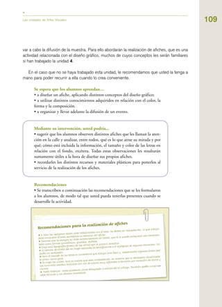 109
var a cabo la difusión de la muestra. Para ello abordarán la realización de afiches, que es una
actividad relacionada con el diseño gráfico, muchos de cuyos conceptos les serán familiares
si han trabajado la unidad 4.
En el caso que no se haya trabajado esta unidad, le recomendamos que usted la tenga a
mano para poder recurrir a ella cuando lo crea conveniente.
Se espera que los alumnos aprendan…
• a diseñar un afiche, aplicando distintos conceptos del diseño gráfico;
• a utilizar distintos conocimientos adquiridos en relación con el color, la
forma y la composición.
• a organizar y llevar adelante la difusión de un evento.
Mediante su intervención, usted podría...
• sugerir que los alumnos observen distintos afiches que les llaman la aten-
ción en la calle y analizar, entre todos, qué es lo que atrae su mirada y por
qué; cómo está incluida la información, el tamaño y color de las letras en
relación con el fondo, etcétera. Todas estas observaciones les resultarán
sumamente útiles a la hora de diseñar sus propios afiches.
• recordarles los distintos recursos y materiales plásticos para ponerlos al
servicio de la realización de los afiches.
Recomendaciones
• Se transcriben a continuación las recomendaciones que se les formularon
a los alumnos, de modo tal que usted pueda tenerlas presentes cuando se
desarrolle la actividad.
Las unidades de Artes Visuales
 