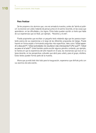 110
Para finalizar
Se les propone a los alumnos que, una vez armada la muestra y antes de “abrirla al públi-
co”, la recorran con usted, tratando de pensar juntos en el camino recorrido, en las cosas que
aprendieron, en las dificultades y los logros. Entre todos pueden escribir un texto que hable
de sus experiencias que se titule, por ejemplo, “Nosotros y el arte”.
Puede proponerles que escriban un pequeño texto relatando algo que les parezca impor-
tante acerca de sus experiencias a lo largo de las diferentes propuestas de trabajo. Puede
hacerlo en forma amplia o formulando preguntas más específicas, tales como “¿Qué apren-
dí o descubrí?”; “¿Qué actividades me resultaron más interesantes? ¿Por qué?”; “¿Qué
es para mí el arte?”. Usted también podría escribir algunos párrafos contando, por ejemplo,
la manera en que la experiencia del arte impactó en el aula, las resonancias que tuvo en su
tarea docente, en las perspectivas culturales que abrió para usted y para el grupo, etcétera.
Estos textos pueden formar parte de la muestra.
Ahora que ya está todo listo todo para la inauguración, esperamos que disfrute junto con
sus alumnos de este evento.
Cuaderno para el docente. Artes Visuales
 