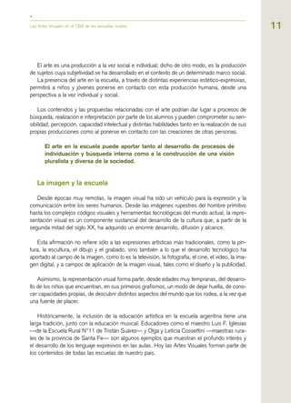 Las Artes Visuales en el CBS de las escuelas rurales
El arte es una producción a la vez social e individual; dicho de otro modo, es la producción
de sujetos cuya subjetividad se ha desarrollado en el contexto de un determinado marco social.
La presencia del arte en la escuela, a través de distintas experiencias estético-expresivas,
permitirá a niños y jóvenes ponerse en contacto con esta producción humana, desde una
perspectiva a la vez individual y social.
Los contenidos y las propuestas relacionadas con el arte podrían dar lugar a procesos de
búsqueda, realización e interpretación por parte de los alumnos y pueden comprometer su sen-
sibilidad, percepción, capacidad intelectual y distintas habilidades tanto en la realización de sus
propias producciones como al ponerse en contacto con las creaciones de otras personas.
El arte en la escuela puede aportar tanto al desarrollo de procesos de
individuación y búsqueda interna como a la construcción de una visión
pluralista y diversa de la sociedad.
La imagen y la escuela
Desde épocas muy remotas, la imagen visual ha sido un vehículo para la expresión y la
comunicación entre los seres humanos. Desde las imágenes rupestres del hombre primitivo
hasta los complejos códigos visuales y herramientas tecnológicas del mundo actual, la repre-
sentación visual es un componente sustancial del desarrollo de la cultura que, a partir de la
segunda mitad del siglo XX, ha adquirido un enorme desarrollo, difusión y alcance.
Esta afirmación no refiere sólo a las expresiones artísticas más tradicionales, como la pin-
tura, la escultura, el dibujo y el grabado, sino también a lo que el desarrollo tecnológico ha
aportado al campo de la imagen, como lo es la televisión, la fotografía, el cine, el video, la ima-
gen digital, y a campos de aplicación de la imagen visual, tales como el diseño y la publicidad.
Asimismo, la representación visual forma parte, desde edades muy tempranas, del desarro-
llo de los niños que encuentran, en sus primeros grafismos, un modo de dejar huella, de cono-
cer capacidades propias, de descubrir distintos aspectos del mundo que los rodea, a la vez que
una fuente de placer.
Históricamente, la inclusión de la educación artística en la escuela argentina tiene una
larga tradición, junto con la educación musical. Educadores como el maestro Luis F. Iglesias
—de la Escuela Rural N°11 de Tristán Suárez— y Olga y Leticia Cossettini —maestras rura-
les de la provincia de Santa Fe— son algunos ejemplos que muestran el profundo interés y
el desarrollo de los lenguaje expresivos en las aulas. Hoy las Artes Visuales forman parte de
los contenidos de todas las escuelas de nuestro país.
11
 