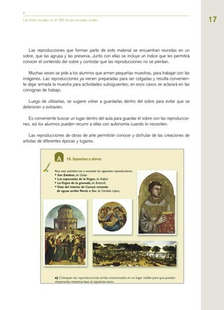 17Las Artes Visuales en el CBS de las escuelas rurales
Las reproducciones que forman parte de este material se encuentran reunidas en un
sobre, que las agrupa y las preserva. Junto con ellas se incluye un índice que les permitirá
conocer el contenido del sobre y controlar que las reproducciones no se pierdan.
Muchas veces se pide a los alumnos que armen pequeñas muestras, para trabajar con las
imágenes. Las reproducciones ya vienen preparadas para ser colgadas y resulta convenien-
te dejar armada la muestra para actividades subsiguientes; en esos casos se aclarará en las
consignas de trabajo.
Luego de utilizarlas, se sugiere volver a guardarlas dentro del sobre para evitar que se
deterioren o extravíen.
Es conveniente buscar un lugar dentro del aula para guardar el sobre con las reproduccio-
nes, así los alumnos pueden recurrir a ellas con autonomía cuando lo necesiten.
Las reproducciones de obras de arte permitirán conocer y disfrutar de las creaciones de
artistas de diferentes épocas y lugares.
 