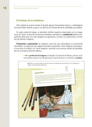 El enfoque de la enseñanza
Este material se propone brindar al docente algunas herramientas teóricas y metodológicas
que le permitirán asesorar y guiar a sus alumnos en el desarrollo de las actividades que realicen.
En cada unidad de trabajo, se abordarán distintos aspectos relacionados con la imagen
visual. En estas, el docente encontrará actividades orientadas a la producción plástica pro-
piamente dicha junto con otras dirigidas a la apreciación, es decir, a la observación y al aná-
lisis de distintas imágenes.
Producción y apreciación de imágenes serán dos ejes articuladores en permanente
interrelación. La ejecución de imágenes permitirá comprender “otras imágenes producidas”,
a la vez que el contacto con “otras imágenes” permitirá a los alumnos ampliar las posibilida-
des de su propia producción plástica.
III La producción de imágenes está dirigida a la realización de dibujos, pinturas, escul-
turas, diseños, etcétera. Con ella apuntamos a que los alumnos se conviertan en creadores.
Cuaderno para el docente. Artes Visuales18
 