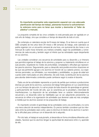 Es importante acompañar esta organización espacial con una adecuada
planificación del tiempo de trabajo, planeando horarios lo suficientemen-
te extensos como para no tener que montar y desmontar el “taller de
plástica” a menudo.
La propuesta completa de las cinco unidades no está pensada para ser agotada en un
solo año de trabajo, sino que considera un tiempo de desarrollo de todo el ciclo.
Se contempla un calendario escolar de 8 meses de trabajo. Si se tiene en cuenta que el
CBS completo de tres años tiene 24 meses o 96 semanas de trabajo, este calendario se
podría organizar con un encuentro semanal de una hora, uno quincenal de dos horas o uno
mensual de cuatro horas tomando una mañana completa, según las posibilidades y conve-
niencias de cada escuela y también según el interés que las actividades vayan despertando
en sus alumnos.
Las unidades consideran una secuencia de actividades para su desarrollo y un itinerario
que permitirá organizar el trabajo de los alumnos y proponer su tratamiento simultáneo en un
aula pluriaño, respetando los niveles de profundidad, complejidad o dificultad que represen-
ten para los alumnos. Seguramente, para su desarrollo será posible encontrar situaciones en
las que sea pertinente agrupar a los alumnos en función de sus saberes previos, sus expe-
riencias personales, sus afinidades, sus necesidades y posibilidades, su grupo de edad aún
cuando estén matriculados en años diferentes. De este modo, la distribución de los alumnos
para abordar determinados contenidos puede cambiarse según lo evalúe el docente.
Cada una de las actividades representa un punto de partida que conduce a producciones
diversas por parte de los alumnos, a procesos de trabajo heterogéneos en sus características
y en sus tiempos de ejecución, lo cual es propio de toda situación de aprendizaje en general,
y particularmente del mundo del arte, que se caracteriza por la pluralidad y diversidad de
manifestaciones. La disposición de las actividades tiene un carácter intencionadamente
secuencial y se desarrolla sobre las habilidades que se van adquiriendo previamente. La
secuencia se refiere a la organización de actividades que devienen cada vez más complejas
a medida que los alumnos avanzan en las propuestas de trabajo.
Es importante concebir el aprendizaje de las actividades como una continuidad y no como
una mera colección de eventos independientes. Es preciso también considerar que los inter-
valos entre las actividades sean cortos para no disminuir el interés de los alumnos ni aumen-
tar la dificultad para continuar con el desarrollo de lo adquirido.
Por otro lado, el trabajo en aula pluriaño, al desarrollar en forma simultánea diferentes acti-
vidades, favorece que los alumnos tengan la oportunidad de observarse entre sí y aprender
de ello.
22 Cuaderno para el docente. Artes Visuales
 