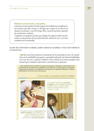 27Las unidades de Artes Visuales
Mediante su intervención, usted podría...
• promover el intercambio de ideas respecto de las diferentes manifestacio-
nes artísticas que ellos conocen y del lugar que ocupan en la vida de sus
alumnos (recreación y uso del tiempo libre, vocación personal, expresión
de sentimientos, etcétera);
• impulsar una pequeña encuesta que indague los aspectos arriba mencio-
nados en otras personas de la escuela (docentes, directivos, etc.) o en otros
miembros de la comunidad.
A partir de la información recabada, pueden analizar los resultados e incluir este material en
la muestra final.
III Este texto breve presenta la orientación de los materiales de arte y la vincula-
ción con la sensibilidad, percepción, capacidad intelectual y las distintas habilidades
en el acto de crear y expresar. También se hace referencia al contexto grupal como
instancia para compartir experiencias, conocimientos y opiniones.
 