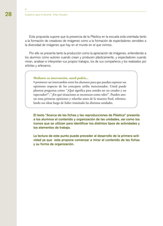 28 Cuaderno para el docente. Artes Visuales
Esta propuesta supone que la presencia de la Plástica en la escuela está orientada tanto
a la formación de creadores de imágenes como a la formación de espectadores sensibles a
la diversidad de imágenes que hay en el mundo en el que vivimos.
Por ello se presenta tanto la producción como la apreciación de imágenes, entendiendo a
los alumnos como autores cuando crean y producen plásticamente, y espectadores cuando
miran, analizan e interpretan sus propios trabajos, los de sus compañeros y los realizados por
artistas y artesanos.
Mediante su intervención, usted podría...
• promover un intercambio entre los alumnos para que puedan expresar sus
opiniones respecto de los conceptos arriba mencionados. Usted puede
plantear preguntas como: “¿Qué significa para ustedes ser un creador y un
espectador?”; “¿En qué situaciones se reconocen como tales?”. Pueden ano-
tar estas primeras opiniones y releerlas antes de la muestra final, reformu-
lando sus ideas luego de haber transitado las distintas unidades.
El texto “Acerca de las fichas y las reproducciones de Plástica” presenta
a los alumnos el contenido y organización de las unidades, así como los
íconos que se utilizan para identificar los distintos tipos de actividades y
los elementos de trabajo.
La lectura de este punto puede preceder al desarrollo de la primera acti-
vidad ya que esta propone comenzar a mirar el contenido de las fichas
y su forma de organización.
 