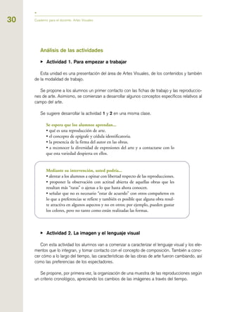 30 Cuaderno para el docente. Artes Visuales
Análisis de las actividades
▶ Actividad 1. Para empezar a trabajar
Esta unidad es una presentación del área de Artes Visuales, de los contenidos y también
de la modalidad de trabajo.
Se propone a los alumnos un primer contacto con las fichas de trabajo y las reproduccio-
nes de arte. Asimismo, se comienzan a desarrollar algunos conceptos específicos relativos al
campo del arte.
Se sugiere desarrollar la actividad 1 y 2 en una misma clase.
Se espera que los alumnos aprendan...
• qué es una reproducción de arte.
• el concepto de epígrafe y cédula identificatoria.
• la presencia de la firma del autor en las obras.
• a reconocer la diversidad de expresiones del arte y a contactarse con lo
que esta variedad despierta en ellos.
Mediante su intervención, usted podría...
• alentar a los alumnos a opinar con libertad respecto de las reproducciones.
• proponer la observación con actitud abierta de aquellas obras que les
resultan más “raras” o ajenas a lo que hasta ahora conocen.
• señalar que no es necesario “estar de acuerdo” con otros compañeros en
lo que a preferencias se refiere y también es posible que alguna obra resul-
te atractiva en algunos aspectos y no en otros; por ejemplo, pueden gustar
los colores, pero no tanto como están realizadas las formas.
▶ Actividad 2. La imagen y el lenguaje visual
Con esta actividad los alumnos van a comenzar a caracterizar el lenguaje visual y los ele-
mentos que lo integran, y tomar contacto con el concepto de composición. También a cono-
cer cómo a lo largo del tiempo, las características de las obras de arte fueron cambiando, así
como las preferencias de los espectadores.
Se propone, por primera vez, la organización de una muestra de las reproducciones según
un criterio cronológico, apreciando los cambios de las imágenes a través del tiempo.
 