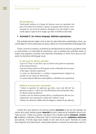 32 Cuaderno para el docente. Artes Visuales
Recomendaciones
Usted puede incluirse en el grupo de alumnos como un espectador más
para el recorrido de la muestra y aportar sus propias observaciones, inter-
actuando así con las de los alumnos, alentando a los más tímidos y mos-
trando algunos aspectos de la imagen que ellos no hubieran observado.
▶ Actividad 3. Un mismo lenguaje, distintas expresiones
Esta actividad permite analizar cómo la obra de cada artista tiene características únicas, aun
cuando elijan los mismos temas para sus obras y utilicen los mismos elementos del lenguaje visual.
Si bien, al armar la muestra y al observar las reproducciones los alumnos ya pudieron tener
un acercamiento a la diversidad de expresiones, aquí se plantea este contenido desde un
análisis más específico, tomando como elemento comparativo el “tema” de la obra y la utili-
zación de elementos del lenguaje visual.
Se espera que los alumnos aprendan...
• qué es el “tema” en una obra y que un mismo tema puede ser representa-
do de maneras diversas.
• que los mismos elementos del lenguaje visual, combinados de otra mane-
ra dan lugar a distintas expresiones.
• a mirar con detenimiento y a analizar comparativamente imágenes de
acuerdo con un criterio de observación.
• a conocer obras de diferentes artistas plásticos e identificar sus características.
Mediante su intervención, usted podría...
• alentar la aparición de opiniones que ahora vayan más allá del “me
gusta/no me gusta”, es decir, que más allá del gusto personal puedan obser-
var distintos aspectos plásticos.
• ayudar a que sus alumnos puedan abrirse a manifestaciones del arte con-
temporáneo cuyas expresiones se alejan del “realismo” visual.
• alentar a los alumnos a hablar sobre las imágenes y analizar lo que observan.
A partir de lo que observan, los alumnos podrían enumerar lo que ven (por ejemplo, los
colores de la obra); también pueden describir (es decir, hablar de las cualidades de ese color:
“rojos oscuros”, “verdes muy claritos, casi blanco” etc.); también podrían comparar, contras-
tar, establecer similitudes y diferencias; todo lo mencionado apunta a establecer relaciones
(por ejemplo, “el fondo negro hace resaltar el color claro de los ojos”). Teniendo en cuenta
estos aspectos de la observación, usted puede impulsar un proceso de observación más rico.
 