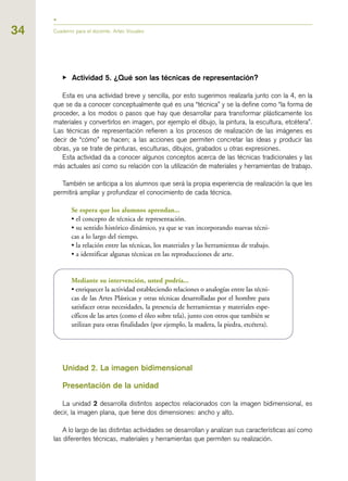 34 Cuaderno para el docente. Artes Visuales
▶ Actividad 5. ¿Qué son las técnicas de representación?
Esta es una actividad breve y sencilla, por esto sugerimos realizarla junto con la 4, en la
que se da a conocer conceptualmente qué es una “técnica” y se la define como “la forma de
proceder, a los modos o pasos que hay que desarrollar para transformar plásticamente los
materiales y convertirlos en imagen, por ejemplo el dibujo, la pintura, la escultura, etcétera”.
Las técnicas de representación refieren a los procesos de realización de las imágenes es
decir de “cómo” se hacen; a las acciones que permiten concretar las ideas y producir las
obras, ya se trate de pinturas, esculturas, dibujos, grabados u otras expresiones.
Esta actividad da a conocer algunos conceptos acerca de las técnicas tradicionales y las
más actuales así como su relación con la utilización de materiales y herramientas de trabajo.
También se anticipa a los alumnos que será la propia experiencia de realización la que les
permitirá ampliar y profundizar el conocimiento de cada técnica.
Se espera que los alumnos aprendan...
• el concepto de técnica de representación.
• su sentido histórico dinámico, ya que se van incorporando nuevas técni-
cas a lo largo del tiempo.
• la relación entre las técnicas, los materiales y las herramientas de trabajo.
• a identificar algunas técnicas en las reproducciones de arte.
Mediante su intervención, usted podría...
• enriquecer la actividad estableciendo relaciones o analogías entre las técni-
cas de las Artes Plásticas y otras técnicas desarrolladas por el hombre para
satisfacer otras necesidades, la presencia de herramientas y materiales espe-
cíficos de las artes (como el óleo sobre tela), junto con otros que también se
utilizan para otras finalidades (por ejemplo, la madera, la piedra, etcétera).
Unidad 2. La imagen bidimensional
Presentación de la unidad
La unidad 2 desarrolla distintos aspectos relacionados con la imagen bidimensional, es
decir, la imagen plana, que tiene dos dimensiones: ancho y alto.
A lo largo de las distintas actividades se desarrollan y analizan sus características así como
las diferentes técnicas, materiales y herramientas que permiten su realización.
 