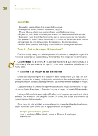 36 Cuaderno para el docente. Artes Visuales
Contenidos
• Concepto y características de la imagen bidimensional.
• Conceptos de técnica, material, herramienta y soporte.
• Pintura, dibujo y collage: sus características y posibilidades expresivas.
• Exploración y uso de los materiales para la obtención de distintas calidades visuales.
• Exploración y uso de distintas herramientas para la transformación de los materiales.
• La observación: intencionalidad de la mirada. La observación del entorno, de las produc-
ciones propias, de otros compañeros y de realizaciones de distintos artistas.
• Análisis de los procesos de trabajo y su vinculación con las imágenes realizadas.
Tema 1. ¿Qué es la imagen bidimensional?
Este tema es muy breve y su objetivo es presentar a los alumnos el concepto de imagen bidi-
mensional, explicando sus características y diferenciándola de la imagen de tres dimensiones.
Las actividades 1 y 2 del tema 1 y la actividad 3 del tema 2, que están orientadas a la
observación y a la apreciación de las reproducciones, sería conveniente realizarlas en una
misma clase.
▶ Actividad 1. La imagen de dos dimensiones
En este caso se propone partir de la apreciación de las reproducciones y se pide a los alum-
nos que comparen las pinturas y los dibujos con las esculturas, buscando diferencias. Los epí-
grafes presentes en las reproducciones permitirán a los alumnos identificar cada tipo de imagen.
La posterior lectura de un texto breve permitirá caracterizar la imagen bidimensional y el espa-
cio plano o de dos dimensiones y diferenciarlo luego de la imagen y el espacio tridimensionales.
La imagen bidimensional aparece ejemplificada por dos imágenes que muestran la misma
temática, una de ellas es una fotografía y la otra un cuadro, que aluden a la diversidad de
representaciones bidimensionales.
Como cierre de esta actividad, se retoma la primera propuesta utilizando ahora los con-
ceptos aprendidos como criterio para el agrupamiento de las imágenes.
Se espera que los alumnos aprendan...
• qué es una imagen bidimensional y en qué se diferencia de una imagen
tridimensional.
 
