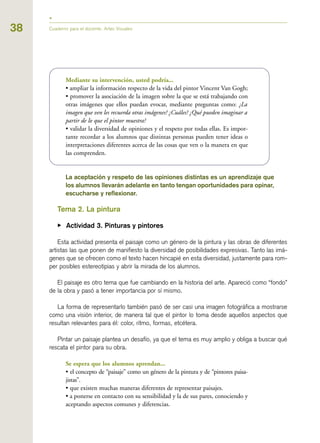 38 Cuaderno para el docente. Artes Visuales
Mediante su intervención, usted podría...
• ampliar la información respecto de la vida del pintor Vincent Van Gogh;
• promover la asociación de la imagen sobre la que se está trabajando con
otras imágenes que ellos puedan evocar, mediante preguntas como: ¿La
imagen que ven les recuerda otras imágenes? ¿Cuáles? ¿Qué pueden imaginar a
partir de lo que el pintor muestra?
• validar la diversidad de opiniones y el respeto por todas ellas. Es impor-
tante recordar a los alumnos que distintas personas pueden tener ideas o
interpretaciones diferentes acerca de las cosas que ven o la manera en que
las comprenden.
La aceptación y respeto de las opiniones distintas es un aprendizaje que
los alumnos llevarán adelante en tanto tengan oportunidades para opinar,
escucharse y reflexionar.
Tema 2. La pintura
▶ Actividad 3. Pinturas y pintores
Esta actividad presenta el paisaje como un género de la pintura y las obras de diferentes
artistas las que ponen de manifiesto la diversidad de posibilidades expresivas. Tanto las imá-
genes que se ofrecen como el texto hacen hincapié en esta diversidad, justamente para rom-
per posibles estereotipias y abrir la mirada de los alumnos.
El paisaje es otro tema que fue cambiando en la historia del arte. Apareció como “fondo”
de la obra y pasó a tener importancia por sí mismo.
La forma de representarlo también pasó de ser casi una imagen fotográfica a mostrarse
como una visión interior, de manera tal que el pintor lo toma desde aquellos aspectos que
resultan relevantes para él: color, ritmo, formas, etcétera.
Pintar un paisaje plantea un desafío, ya que el tema es muy amplio y obliga a buscar qué
rescata el pintor para su obra.
Se espera que los alumnos aprendan...
• el concepto de “paisaje” como un género de la pintura y de “pintores paisa-
jistas”.
• que existen muchas maneras diferentes de representar paisajes.
• a ponerse en contacto con su sensibilidad y la de sus pares, conociendo y
aceptando aspectos comunes y diferencias.
 