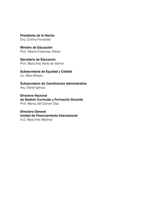 Presidenta de la Nación
Dra. Cristina Fernández
Ministro de Educación
Prof. Alberto Estanislao Sileoni
Secretaria de Educación
Prof. María Inés Abrile de Vollmer
Subsecretaria de Equidad y Calidad
Lic. Mara Brawer
Subsecretario de Coordinación Administrativa
Arq. Daniel Iglesias
Directora Nacional
de Gestión Curricular y Formación Docente
Prof. Marisa del Carmen Díaz
Directora General
Unidad de Financiamiento Internacional
A.G. María Inés Martínez
 