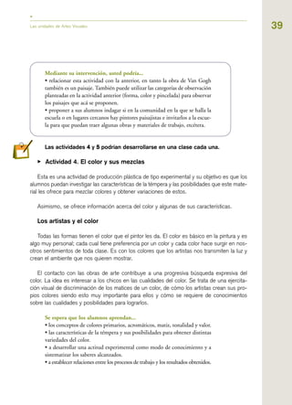39Las unidades de Artes Visuales
Mediante su intervención, usted podría...
• relacionar esta actividad con la anterior, en tanto la obra de Van Gogh
también es un paisaje. También puede utilizar las categorías de observación
planteadas en la actividad anterior (forma, color y pincelada) para observar
los paisajes que acá se proponen.
• proponer a sus alumnos indagar si en la comunidad en la que se halla la
escuela o en lugares cercanos hay pintores paisajistas e invitarlos a la escue-
la para que puedan traer algunas obras y materiales de trabajo, etcétera.
Las actividades 44 y 55 podrían desarrollarse en una clase cada una.
▶ Actividad 4. El color y sus mezclas
Esta es una actividad de producción plástica de tipo experimental y su objetivo es que los
alumnos puedan investigar las características de la témpera y las posibilidades que este mate-
rial les ofrece para mezclar colores y obtener variaciones de estos.
Asimismo, se ofrece información acerca del color y algunas de sus características.
Los artistas y el color
Todas las formas tienen el color que el pintor les da. El color es básico en la pintura y es
algo muy personal; cada cual tiene preferencia por un color y cada color hace surgir en nos-
otros sentimientos de toda clase. Es con los colores que los artistas nos transmiten la luz y
crean el ambiente que nos quieren mostrar.
El contacto con las obras de arte contribuye a una progresiva búsqueda expresiva del
color. La idea es interesar a los chicos en las cualidades del color. Se trata de una ejercita-
ción visual de discriminación de los matices de un color, de cómo los artistas crean sus pro-
pios colores siendo esto muy importante para ellos y cómo se requiere de conocimientos
sobre las cualidades y posibilidades para lograrlos.
Se espera que los alumnos aprendan...
• los conceptos de colores primarios, acromáticos, matiz, tonalidad y valor.
• las características de la témpera y sus posibilidades para obtener distintas
variedades del color.
• a desarrollar una actitud experimental como modo de conocimiento y a
sistematizar los saberes alcanzados.
• a establecer relaciones entre los procesos de trabajo y los resultados obtenidos.
 