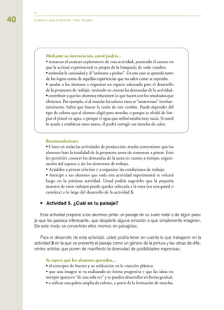 40 Cuaderno para el docente. Artes Visuales
Mediante su intervención, usted podría...
• remarcar el carácter exploratorio de esta actividad, poniendo el acento en
que la actitud experimental es propia de la búsqueda de todo creador;
• estimular la curiosidad y el “animarse a probar”. En este caso se aprende tanto
de los logros como de aquellas experiencias que no salen como se esperaba.
• ayudar a los alumnos a organizar un espacio adecuado para el desarrollo
de la propuesta de trabajo, teniendo en cuenta las demandas de la actividad.
• contribuir a que los alumnos relacionen lo que hacen con los resultados que
obtienen. Por ejemplo, si al mezclar los colores estos se “amarronan” involun-
tariamente, habrá que buscar la razón de este cambio. Puede depender del
tipo de colores que el alumno eligió para mezclar, o porque se olvidó de lim-
piar el pincel en agua, o porque el agua que utilizó estaba muy sucia. Si usted
lo ayuda a establecer estos nexos, él podrá corregir sus mezclas de color.
Recomendaciones
• Como en todas las actividades de producción, resulta conveniente que los
alumnos lean la totalidad de la propuesta antes de comenzar a pintar. Esto
les permitirá conocer las demandas de la tarea en cuanto a tiempo, organi-
zación del espacio y de los elementos de trabajo.
• Ayúdelos a pensar criterios y a organizar las condiciones de trabajo.
• Anticipe a sus alumnos que toda esta actividad experimental se volcará
luego en la próxima actividad. Usted podría sugerirles que la pequeña
muestra de estos trabajos puede quedar colocada a la vista (en una pared o
cartelera) a lo largo del desarrollo de la actividad 5.
▶ Actividad 5. ¿Cuál es tu paisaje?
Esta actividad propone a los alumnos pintar un paisaje de su suelo natal o de algún para-
je que les parezca interesante, que despierte alguna emoción o que simplemente imaginen.
De este modo se convertirán ellos mismos en paisajistas.
Para el desarrollo de esta actividad, usted podría tener en cuenta lo que trabajaron en la
actividad 3 en la que se presentó el paisaje como un género de la pintura y las obras de dife-
rentes artistas que ponen de manifiesto la diversidad de posibilidades expresivas.
Se espera que los alumnos aprendan...
• el concepto de boceto y su utilización en la creación plástica.
• que una imagen se va realizando en forma progresiva y que las ideas no
siempre aparecen “de una sola vez” y se pueden desarrollar en forma gradual.
• a utilizar una paleta amplia de colores, a partir de la formación de mezclas.
 