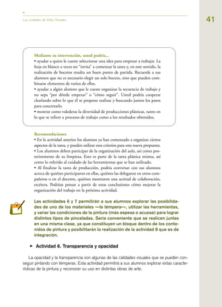 41Las unidades de Artes Visuales
Mediante su intervención, usted podría...
• ayudar a quien le cueste seleccionar una idea para empezar a trabajar. La
hoja en blanco a veces no “invita” a comenzar la tarea y, en este sentido, la
realización de bocetos resulta un buen punto de partida. Recuerde a sus
alumnos que no es necesario elegir un solo boceto, sino que pueden com-
binarse elementos de varios de ellos.
• ayudar a algún alumno que le cueste organizar la secuencia de trabajo y
no sepa “por dónde empezar” o “cómo seguir”. Usted podría cooperar
charlando sobre lo que él se propone realizar y buscando juntos los pasos
para concretarlo.
• mostrar como valederas la diversidad de producciones plásticas, tanto en
lo que se refiere a procesos de trabajo como a los resultados obtenidos.
Recomendaciones
• En la actividad anterior los alumnos ya han comenzado a organizar ciertos
aspectos de la tarea, y pueden utilizar esos criterios para esta nueva propuesta.
• Los alumnos deben participar de la organización del aula, así como pos-
teriormente de su limpieza. Esto es parte de la tarea plástica misma, así
como lo referido al cuidado de las herramientas que se han utilizado.
• Al finalizar la tarea de producción, podría conversar con sus alumnos
acerca de quiénes participaron en ellas, quiénes las delegaron en otros com-
pañeros o en el docente, quiénes mostraron una actitud de colaboración,
etcétera. Podrían pensar a partir de estas conclusiones cómo mejorar la
organización del trabajo en la próxima actividad.
Las actividades 6 y 7 permitirán a sus alumnos explorar las posibilida-
des de uno de los materiales —la témpera—, utilizar las herramientas,
y variar las condiciones de la pintura (más espesa o acuosa) para lograr
distintos tipos de pinceladas. Sería conveniente que se realicen juntas
en una misma clase, ya que constituyen un bloque dentro de los conte-
nidos de pintura y posibilitarán la realización de la actividad 8 que es de
integración.
▶ Actividad 6. Transparencia y opacidad
La opacidad y la transparencia son algunas de las calidades visuales que se pueden con-
seguir pintando con témperas. Esta actividad permitirá a sus alumnos explorar estas caracte-
rísticas de la pintura y reconocer su uso en distintas obras de arte.
 